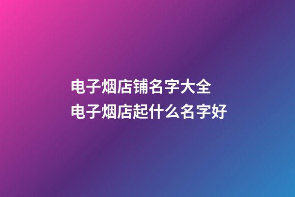 电子烟店铺名字大全 电子烟店起什么名字好